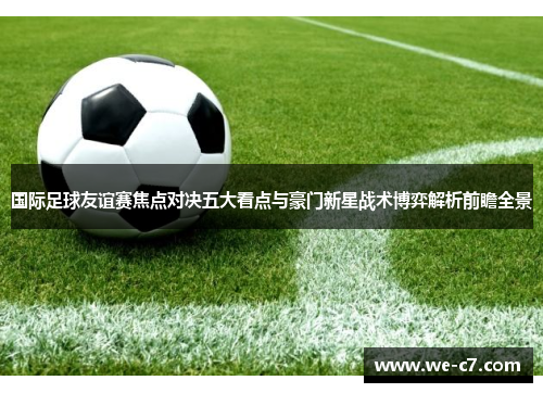 国际足球友谊赛焦点对决五大看点与豪门新星战术博弈解析前瞻全景 国际足球友谊赛焦点对决五大看点与豪门新星战术博弈解析前瞻全景