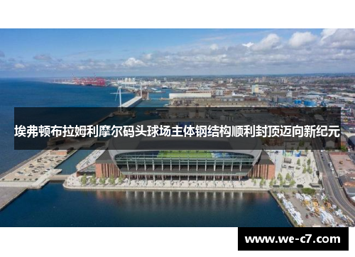 埃弗顿布拉姆利摩尔码头球场主体钢结构顺利封顶迈向新纪元