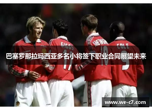 巴塞罗那拉玛西亚多名小将签下职业合同展望未来 巴塞罗那拉玛西亚多名小将签下职业合同展望未来