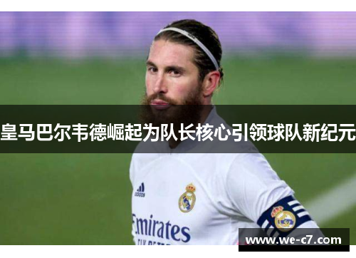 皇马巴尔韦德崛起为队长核心引领球队新纪元 皇马巴尔韦德崛起为队长核心引领球队新纪元